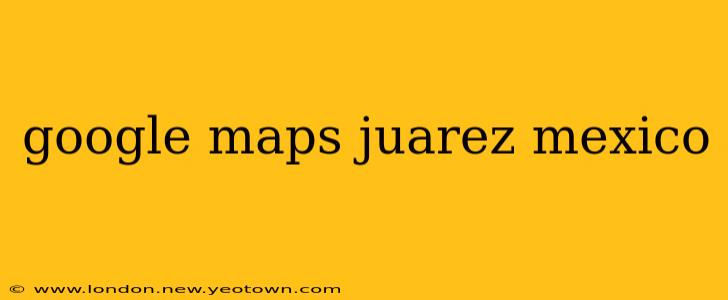 google maps juarez mexico
